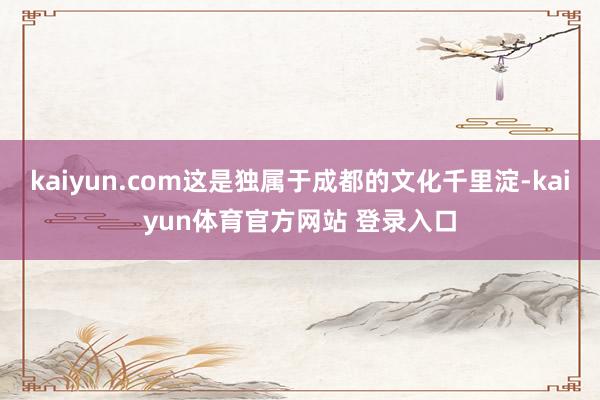 kaiyun.com这是独属于成都的文化千里淀-kaiyun体育官方网站 登录入口