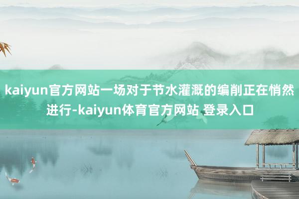 kaiyun官方网站一场对于节水灌溉的编削正在悄然进行-kaiyun体育官方网站 登录入口