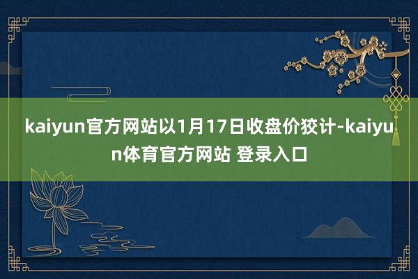 kaiyun官方网站以1月17日收盘价狡计-kaiyun体育官方网站 登录入口