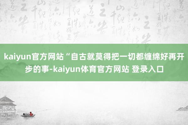 kaiyun官方网站“自古就莫得把一切都缠绵好再开步的事-kaiyun体育官方网站 登录入口