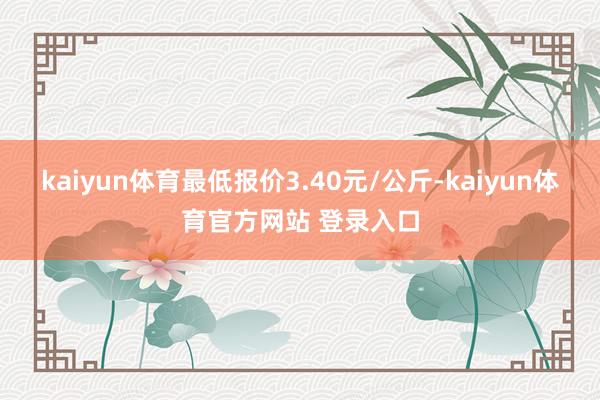 kaiyun体育最低报价3.40元/公斤-kaiyun体育官方网站 登录入口