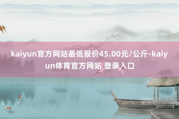 kaiyun官方网站最低报价45.00元/公斤-kaiyun体育官方网站 登录入口