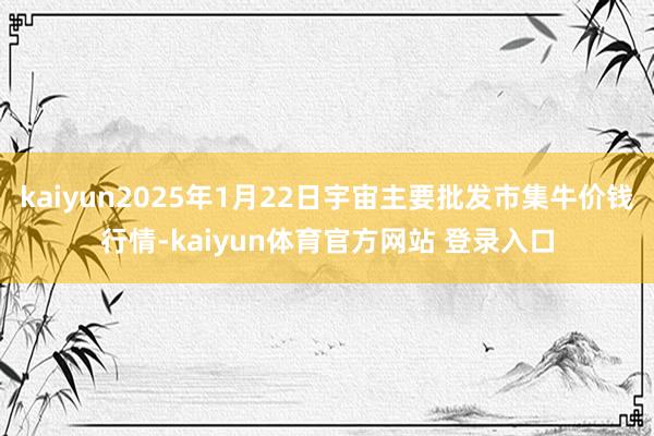 kaiyun2025年1月22日宇宙主要批发市集牛价钱行情-kaiyun体育官方网站 登录入口