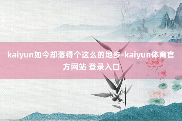 kaiyun如今却落得个这么的地步-kaiyun体育官方网站 登录入口