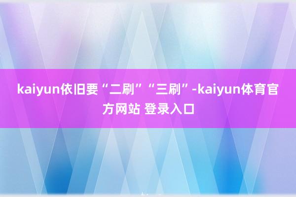 kaiyun依旧要“二刷”“三刷”-kaiyun体育官方网站 登录入口