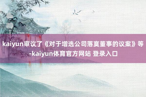 kaiyun审议了《对于增选公司落寞董事的议案》等-kaiyun体育官方网站 登录入口