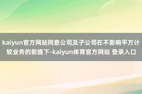 kaiyun官方网站同意公司及子公司在不影响平方计较业务的前提下-kaiyun体育官方网站 登录入口