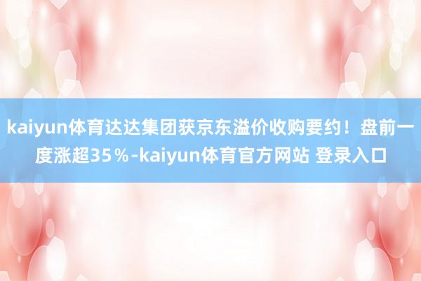 kaiyun体育达达集团获京东溢价收购要约！盘前一度涨超35％-kaiyun体育官方网站 登录入口