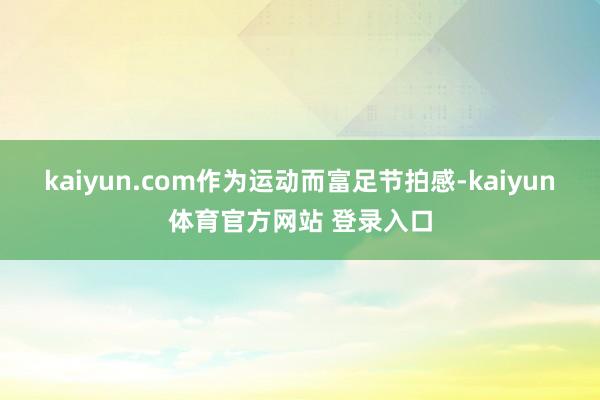 kaiyun.com作为运动而富足节拍感-kaiyun体育官方网站 登录入口