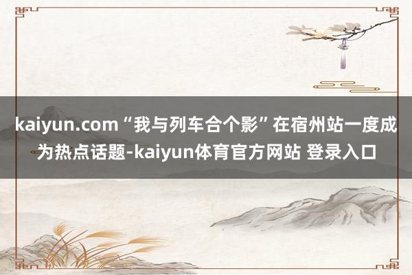 kaiyun.com“我与列车合个影”在宿州站一度成为热点话题-kaiyun体育官方网站 登录入口