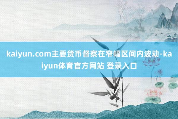 kaiyun.com主要货币督察在窄幅区间内波动-kaiyun体育官方网站 登录入口