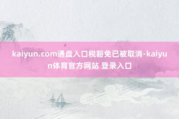 kaiyun.com通盘入口税豁免已被取消-kaiyun体育官方网站 登录入口