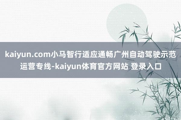 kaiyun.com小马智行适应通畅广州自动驾驶示范运营专线-kaiyun体育官方网站 登录入口