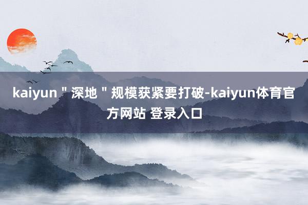 kaiyun＂深地＂规模获紧要打破-kaiyun体育官方网站 登录入口