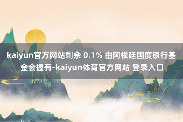 kaiyun官方网站剩余 0.1% 由阿根廷国度银行基金会握有-kaiyun体育官方网站 登录入口